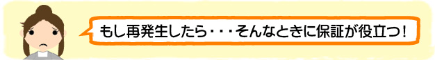 もし再発生したら・・・そんなときに保証が役立つ！